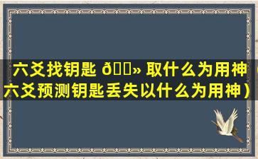 六爻找钥匙 🌻 取什么为用神（六爻预测钥匙丢失以什么为用神）